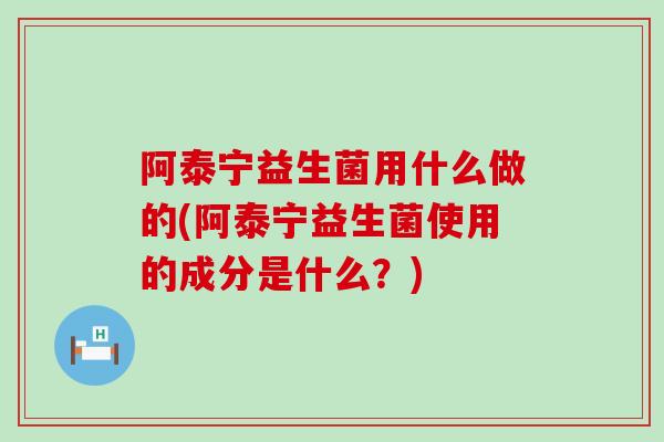 阿泰宁益生菌用什么做的(阿泰宁益生菌使用的成分是什么？)