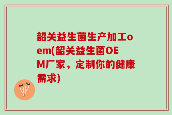 韶关益生菌生产加工oem(韶关益生菌OEM厂家，定制你的健康需求)