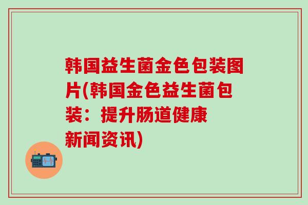 韩国益生菌金色包装图片(韩国金色益生菌包装：提升肠道健康  新闻资讯)