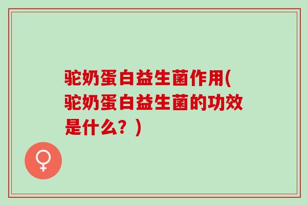 驼奶蛋白益生菌作用(驼奶蛋白益生菌的功效是什么？)