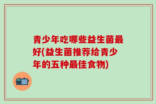 青少年吃哪些益生菌好(益生菌推荐给青少年的五种佳食物)