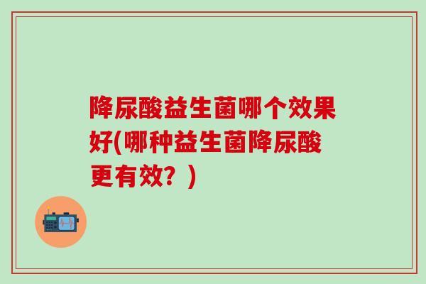 降尿酸益生菌哪个效果好(哪种益生菌降尿酸更有效？)