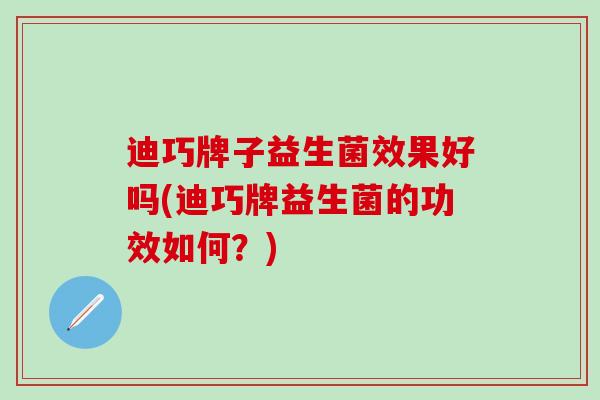 迪巧牌子益生菌效果好吗(迪巧牌益生菌的功效如何？)