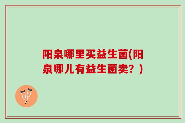 阳泉哪里买益生菌(阳泉哪儿有益生菌卖？)