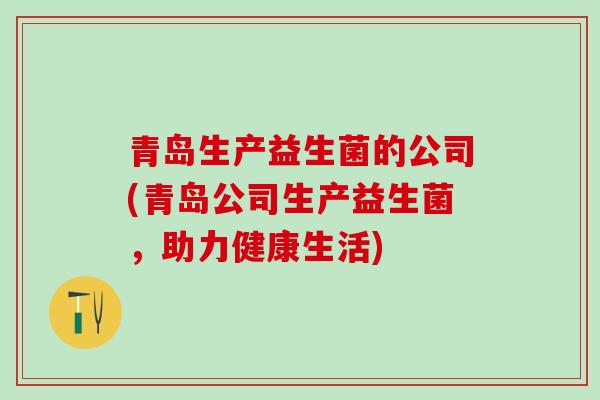青岛生产益生菌的公司(青岛公司生产益生菌,助力健康生活) 青岛生产益生菌的公司(青岛公司生产益生菌,助力健康生活)