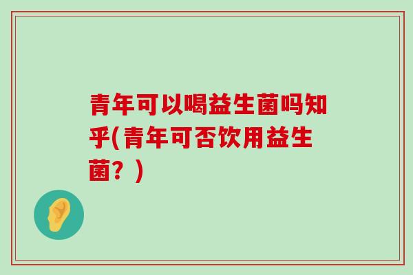 青年可以喝益生菌吗知乎(青年可否饮用益生菌？)