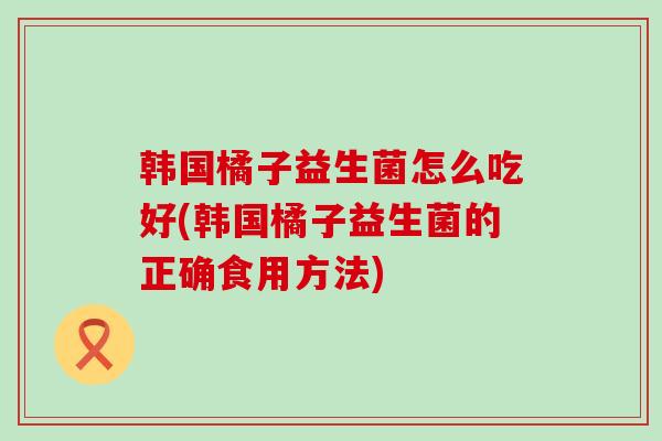 韩国橘子益生菌怎么吃好(韩国橘子益生菌的正确食用方法)