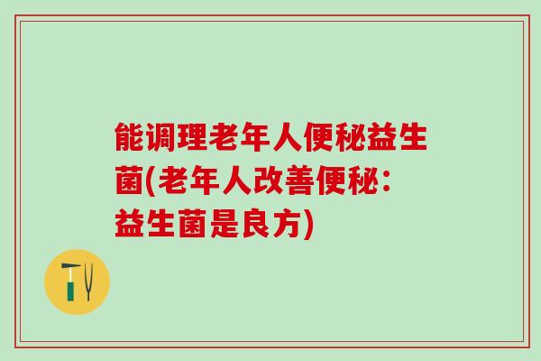能调理老年人益生菌(老年人改善:益生菌是良方) 能调理老年人益生菌(老年人改善:益生菌是良方)