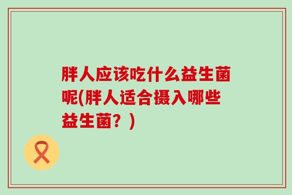 胖人应该吃什么益生菌呢(胖人适合摄入哪些益生菌?) 胖人应该吃什么益生菌呢(胖人适合摄入哪些益生菌?)