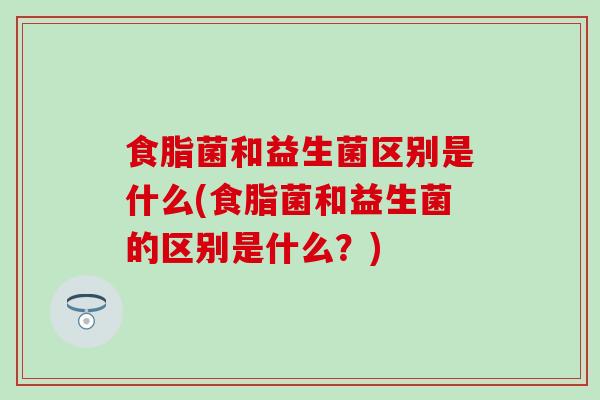 食脂菌和益生菌区别是什么(食脂菌和益生菌的区别是什么？)