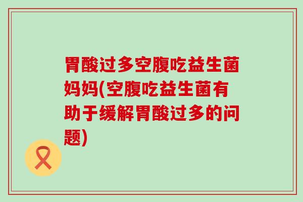 胃酸过多空腹吃益生菌妈妈(空腹吃益生菌有助于缓解胃酸过多的问题)