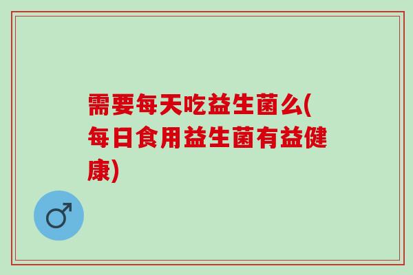 需要每天吃益生菌么(每日食用益生菌有益健康)