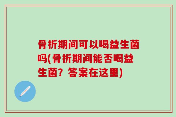 骨折期间可以喝益生菌吗(骨折期间能否喝益生菌？答案在这里)