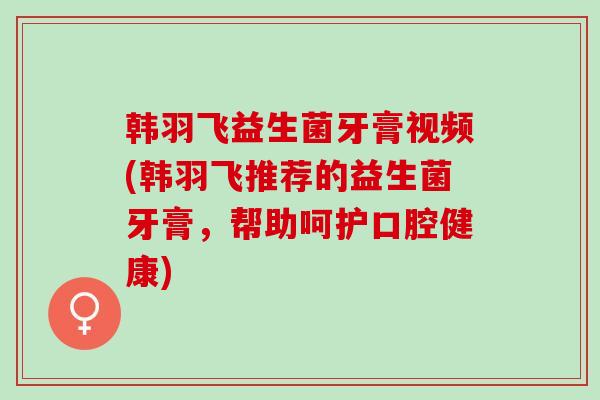 韩羽飞益生菌牙膏视频(韩羽飞推荐的益生菌牙膏，帮助呵护口腔健康)
