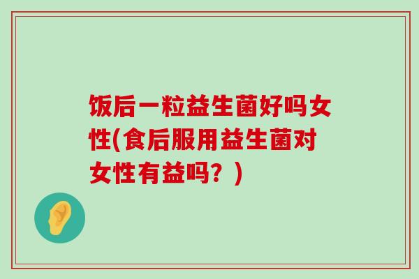 饭后一粒益生菌好吗女性(食后服用益生菌对女性有益吗？)