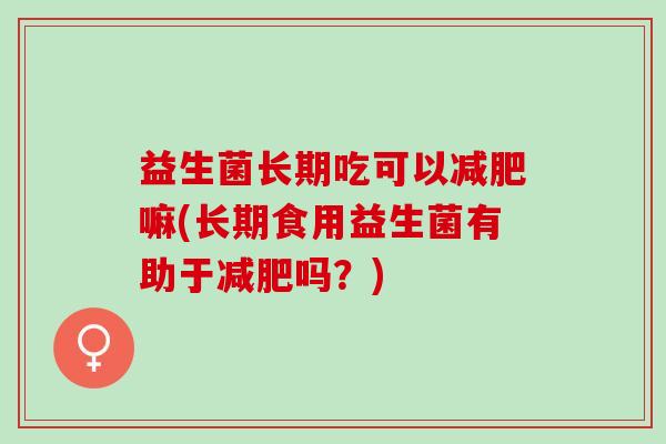 益生菌长期吃可以嘛(长期食用益生菌有助于吗?) 益生菌长期吃可以嘛(长期食用益生菌有助于吗?)