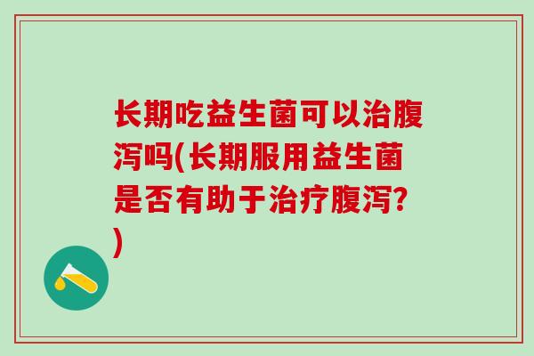 长期吃益生菌可以治腹泻吗(长期服用益生菌是否有助于治疗腹泻？)