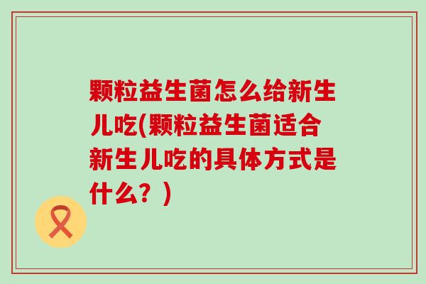 颗粒益生菌怎么给新生儿吃(颗粒益生菌适合新生儿吃的具体方式是什么？)