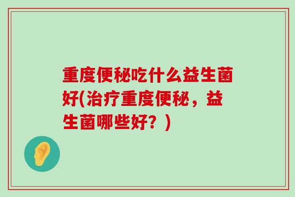 重度便秘吃什么益生菌好(治疗重度便秘，益生菌哪些好？)