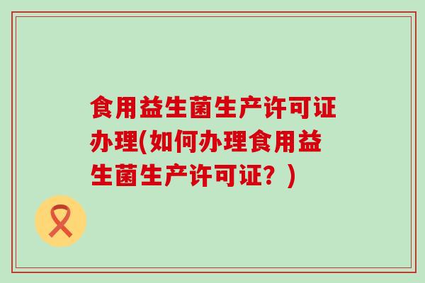 食用益生菌生产许可证办理(如何办理食用益生菌生产许可证？)