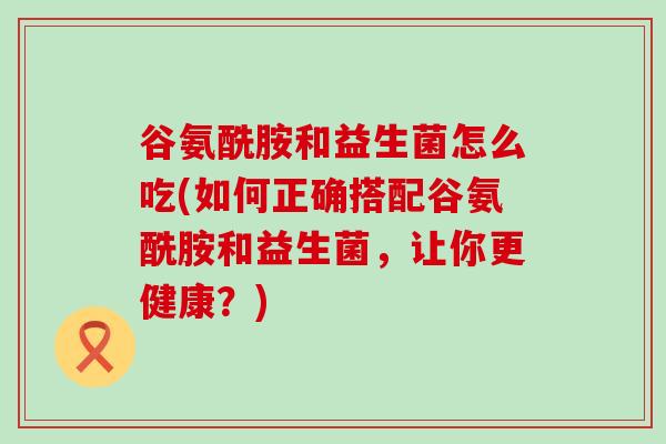 谷氨酰胺和益生菌怎么吃(如何正确搭配谷氨酰胺和益生菌，让你更健康？)