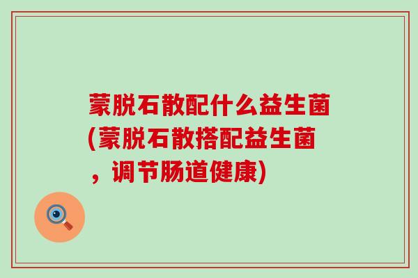 蒙脱石散配什么益生菌(蒙脱石散搭配益生菌，调节肠道健康)