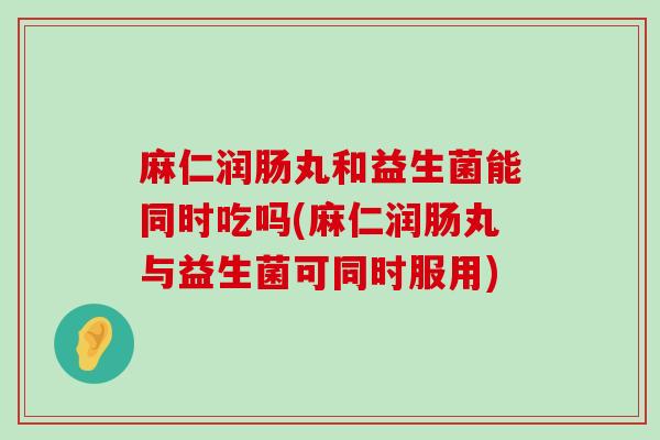 麻仁润肠丸和益生菌能同时吃吗(麻仁润肠丸与益生菌可同时服用)