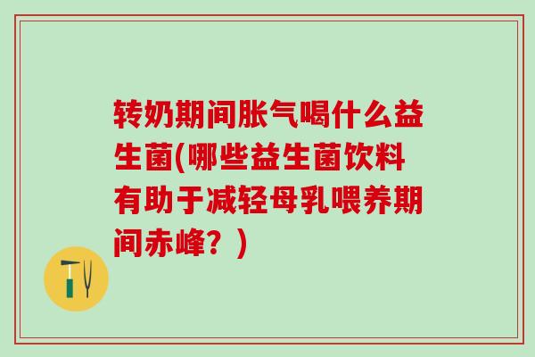 转奶期间胀气喝什么益生菌(哪些益生菌饮料有助于减轻母乳喂养期间赤峰？)
