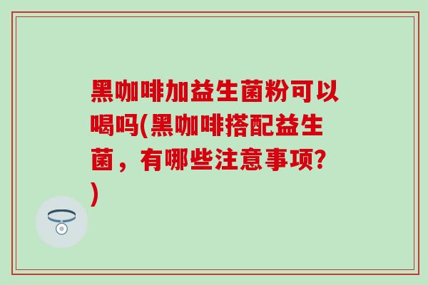 黑咖啡加益生菌粉可以喝吗(黑咖啡搭配益生菌，有哪些注意事项？)