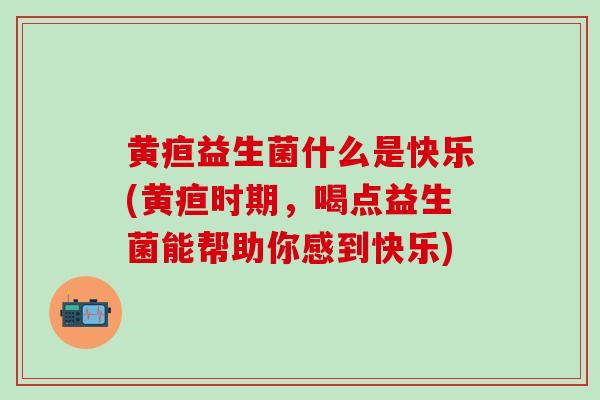 黄疸益生菌什么是快乐(黄疸时期,喝点益生菌能帮助你感到快乐) 黄疸益生菌什么是快乐(黄疸时期,喝点益生菌能帮助你感到快乐)