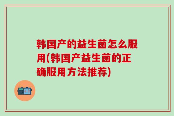 韩国产的益生菌怎么服用(韩国产益生菌的正确服用方法推荐)