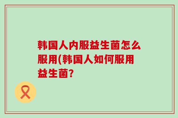 韩国人内服益生菌怎么服用(韩国人如何服用益生菌？