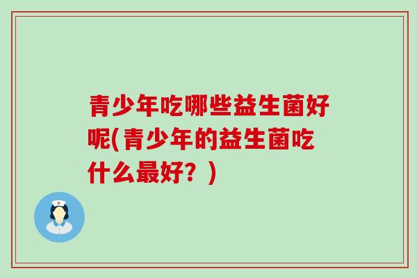 青少年吃哪些益生菌好呢(青少年的益生菌吃什么最好？)