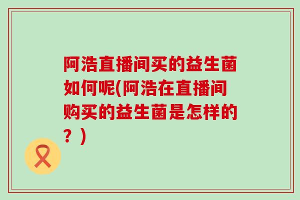 阿浩直播间买的益生菌如何呢(阿浩在直播间购买的益生菌是怎样的？)