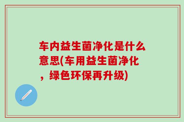 车内益生菌净化是什么意思(车用益生菌净化，绿色环保再升级)