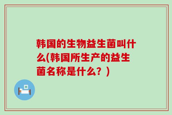 韩国的生物益生菌叫什么(韩国所生产的益生菌名称是什么？)