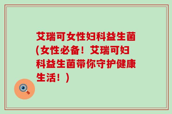 艾瑞可女性妇科益生菌(女性必备！艾瑞可妇科益生菌带你守护健康生活！)