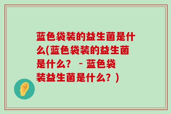 蓝色袋装的益生菌是什么(蓝色袋装的益生菌是什么？ - 蓝色袋装益生菌是什么？)