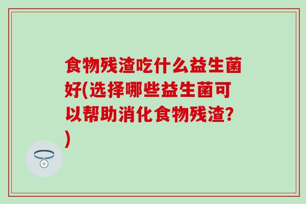 食物残渣吃什么益生菌好(选择哪些益生菌可以帮助消化食物残渣？)