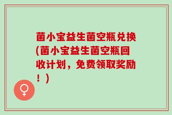 菌小宝益生菌空瓶兑换(菌小宝益生菌空瓶回收计划，免费领取奖励！)