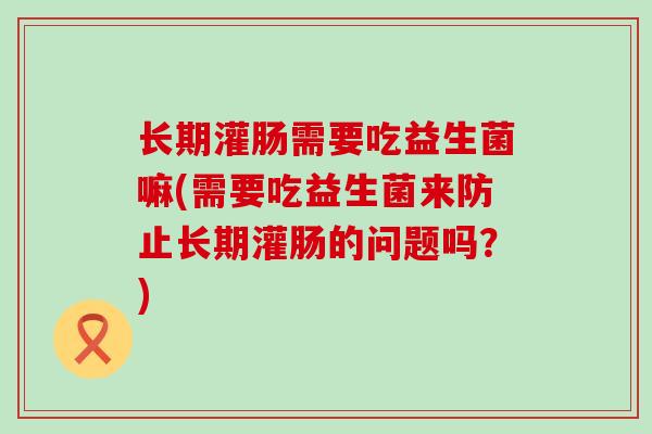 长期灌肠需要吃益生菌嘛(需要吃益生菌来防止长期灌肠的问题吗？)