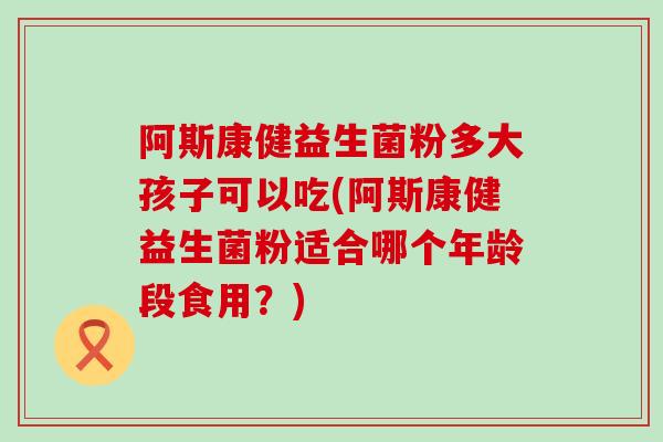 阿斯康健益生菌粉多大孩子可以吃(阿斯康健益生菌粉适合哪个年龄段食用？)