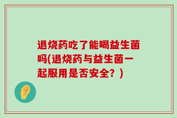 退烧药吃了能喝益生菌吗(退烧药与益生菌一起服用是否安全？)