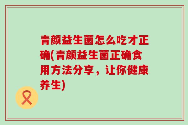 青颜益生菌怎么吃才正确(青颜益生菌正确食用方法分享，让你健康养生)