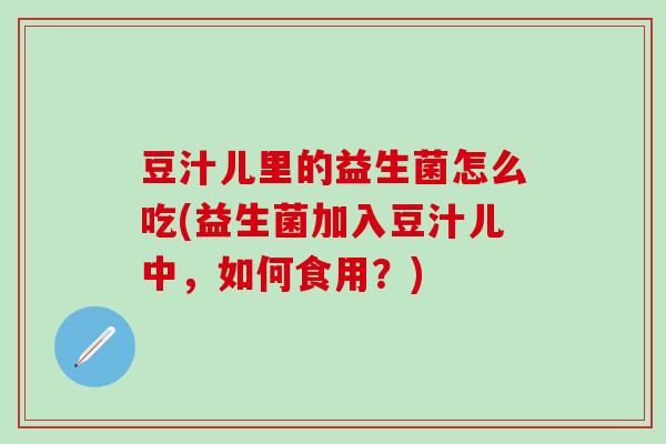 豆汁儿里的益生菌怎么吃(益生菌加入豆汁儿中，如何食用？)
