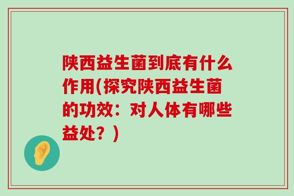 陕西益生菌到底有什么作用(探究陕西益生菌的功效：对人体有哪些益处？)