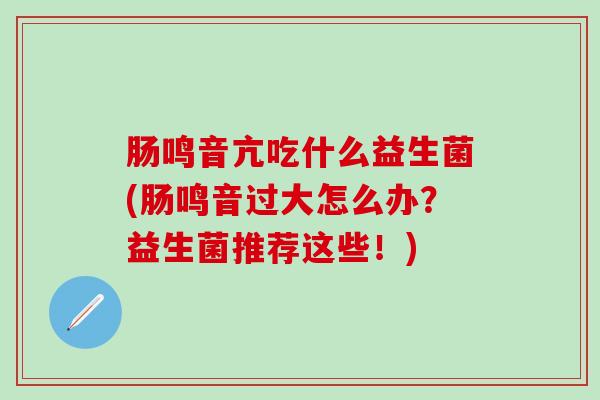 肠鸣音亢吃什么益生菌(肠鸣音过大怎么办？益生菌推荐这些！)