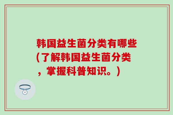韩国益生菌分类有哪些(了解韩国益生菌分类，掌握科普知识。)