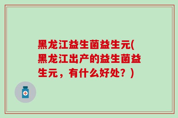 黑龙江益生菌益生元(黑龙江出产的益生菌益生元，有什么好处？)