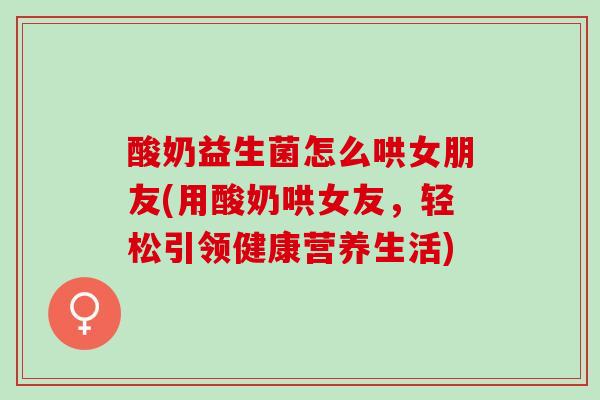 酸奶益生菌怎么哄女朋友(用酸奶哄女友，轻松引领健康营养生活)